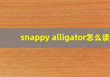 snappy alligator怎么读